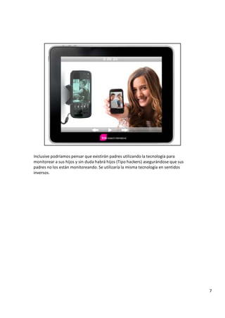 I n c l u s i v e p o d r í a m o s p e n s a r q u e e x i s t i r á n p a d r e s u t i l i z a n d o l a t e c n o l o g í a p a r a
m o n i t o r e a r a s u s h i j o s y s i n d u d a h a b r á h i j o s ( T i p o h a c k e r s ) a s e g u r á n d o s e q u e s u s
p a d r e s n o l o s e s t á n m o n i t o r e a n d o .
S
e u t i l i z a r í a l a m i s m a t e c n o l o g í a e n s e n t i d o s
i n v e r s o s .
7
 