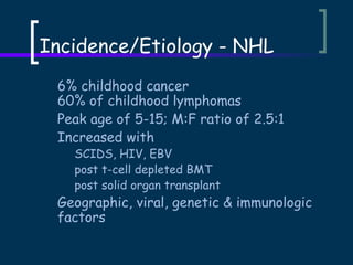 Incidence/Etiology - NHL
6% childhood cancer
60% of childhood lymphomas
Peak age of 5-15; M:F ratio of 2.5:1
Increased with
SCIDS, HIV, EBV
post t-cell depleted BMT
post solid organ transplant

Geographic, viral, genetic & immunologic
factors

 