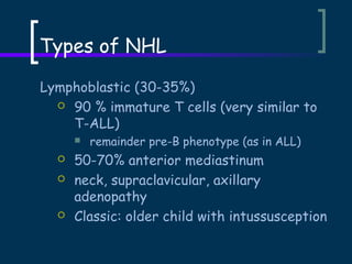 Types of NHL
Lymphoblastic (30-35%)
 90 % immature T cells (very similar to
T-ALL)







remainder pre-B phenotype (as in ALL)

50-70% anterior mediastinum
neck, supraclavicular, axillary
adenopathy
Classic: older child with intussusception

 