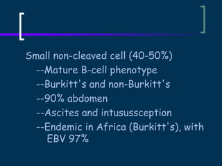 Small non-cleaved cell (40-50%)
--Mature B-cell phenotype
--Burkitt's and non-Burkitt's
--90% abdomen
--Ascites and intusussception
--Endemic in Africa (Burkitt's), with
EBV 97%

 