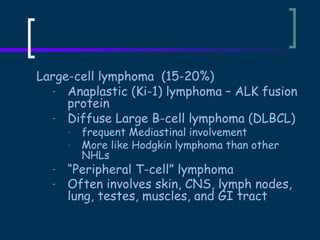 Large-cell lymphoma (15-20%)
- Anaplastic (Ki-1) lymphoma – ALK fusion
protein
- Diffuse Large B-cell lymphoma (DLBCL)
-

-

frequent Mediastinal involvement
More like Hodgkin lymphoma than other
NHLs

“Peripheral T-cell” lymphoma
Often involves skin, CNS, lymph nodes,
lung, testes, muscles, and GI tract

 