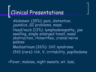 Clinical Presentations
Abdomen: (35%): pain, distention,
jaundice, GI problems, mass
Head/neck (13%): lymphadenopathy, jaw
swelling, single enlarged tonsil, nasal
obstruction, rhinorrhea, cranial nerve
palsies
Mediastinum (26%): SVC syndrome
CNS (rare): HA, V, irritability, papilledema
+Fever, malaise, night sweats, wt. loss,

 