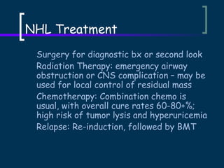 NHL Treatment
Surgery for diagnostic bx or second look
Radiation Therapy: emergency airway
obstruction or CNS complication – may be
used for local control of residual mass
Chemotherapy: Combination chemo is
usual, with overall cure rates 60-80+%;
high risk of tumor lysis and hyperuricemia
Relapse: Re-induction, followed by BMT

 