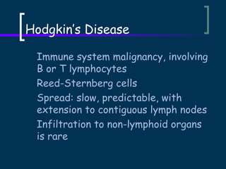 Hodgkin’s Disease
Immune system malignancy, involving
B or T lymphocytes
Reed-Sternberg cells
Spread: slow, predictable, with
extension to contiguous lymph nodes
Infiltration to non-lymphoid organs
is rare

 