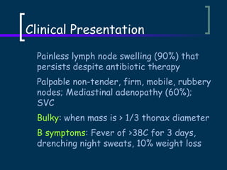 Clinical Presentation
Painless lymph node swelling (90%) that
persists despite antibiotic therapy
Palpable non-tender, firm, mobile, rubbery
nodes; Mediastinal adenopathy (60%);
SVC
Bulky: when mass is > 1/3 thorax diameter
B symptoms: Fever of >38C for 3 days,
drenching night sweats, 10% weight loss

 