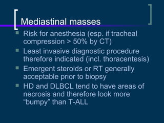 Mediastinal masses





Risk for anesthesia (esp. if tracheal
compression > 50% by CT)
Least invasive diagnostic procedure
therefore indicated (incl. thoracentesis)
Emergent steroids or RT generally
acceptable prior to biopsy
HD and DLBCL tend to have areas of
necrosis and therefore look more
“bumpy” than T-ALL

 