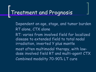 Treatment and Prognosis
Dependent on age, stage, and tumor burden
RT alone, CTX alone
RT: varies from involved field for localized
disease to extended field to total nodal
irradiation, inverted Y plus mantle
most often multimodal therapy, with lowdose involved field RT and multi-agent CTX
Combined modality 70-90% LT cure

 
