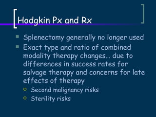 Hodgkin Px and Rx



Splenectomy generally no longer used
Exact type and ratio of combined
modality therapy changes… due to
differences in success rates for
salvage therapy and concerns for late
effects of therapy



Second malignancy risks
Sterility risks

 