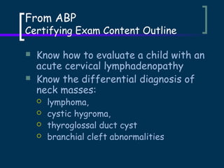 From ABP

Certifying Exam Content Outline



Know how to evaluate a child with an
acute cervical lymphadenopathy
Know the differential diagnosis of
neck masses:





lymphoma,
cystic hygroma,
thyroglossal duct cyst
branchial cleft abnormalities

 