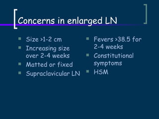 Concerns in enlarged LN






Size >1-2 cm
Increasing size
over 2-4 weeks
Matted or fixed
Supraclavicular LN







Fevers >38.5 for
2-4 weeks
Constitutional
symptoms
HSM

 