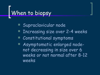 When to biopsy





Supraclavicular node
Increasing size over 2-4 weeks
Constitutional symptoms
Asymptomatic enlarged nodenot decreasing in size over 6
weeks or not normal after 8-12
weeks

 