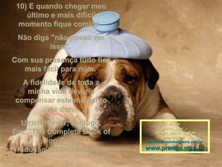 10) E quando chegar meu
    último e mais difícil
  momento fique comigo.
 Não diga "não posso ver
         isso".
Com sua presença tudo fica
  mais fácil para mim.
  A fidelidade de toda a
   minha vida deveria
compensar este momento
          de dor.
  Ulrich Klever, zoólogo,               Mísica:
                                     David_Lanz_-
Em: "The Complete Book of       _Whiter_Shade_of_Pale
                                      Montagem:
        Dog Care"            maricarusocunha@terra.com.br

Tradução Christa Kurmeier    www.pranos.com.br
 