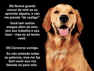 04) Nunca guarde04) Nunca guarde
rancor de mim se eurancor de mim se eu
aprontar alguma, e nãoaprontar alguma, e não
me prenda "de castigo".me prenda "de castigo".
Você tem outrosVocê tem outros
amigos além de mim,amigos além de mim,
tem seu trabalho e seutem seu trabalho e seu
lazer - mas eu só tenholazer - mas eu só tenho
você.você.
05) Converse comigo.05) Converse comigo.
Eu não entendo todasEu não entendo todas
as palavras, mas me fazas palavras, mas me faz
bem ouvir sua vozbem ouvir sua voz
falando só para mim.falando só para mim.
 
