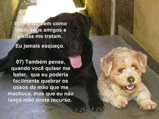 06) Pense bem como06) Pense bem como
você, seus amigos evocê, seus amigos e
visitas me tratam.visitas me tratam.
Eu jamais esqueço.Eu jamais esqueço.
07) Também pense,07) Também pense,
quando você quiser mequando você quiser me
bater, que eu poderiabater, que eu poderia
facilmente quebrar osfacilmente quebrar os
ossos da mão que meossos da mão que me
machuca, mas que eu nãomachuca, mas que eu não
lanço mão deste recurso.lanço mão deste recurso.
 