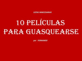 LISTAS INNECESARIAS




  10 PELÍCULAS
para GUASQUEARSE
      por FERNANDO
 