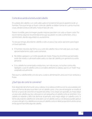 Cortedeacuerdoalatexturadelcabello
¿Qué tipo de corte te conviene?
El cuidado del cabello y un corte adecuado es fundamental para la apariencia de un
hombre. Para que tenga un buen corte de cabello se deben tomar en cuenta muchas
cosas, desde la textura del pelo, hasta el tipo de cara.
Parece increíble, pero la imagen puede mejorar para bien con solo un buen corte. Por
eso te damos algunas recomendaciones que ayudarán no solo a verte bien, sino a
sentirte bien, dando seguridad a tu autoestima.
Ya sea que tengas abundante cabello o solo un poco, hay varias opciones para lograr
un buen peinado
?El hombre necesita dar forma a su corte de cabello más a menudo que una mujer,
aproximadamente cada cuatro semanas.
?No debes apegase a un estilo pasado de moda. Pregunta al estilista qué peinados
están de moda y cuál estaría adecuado a tu tipo de cabello y en general a tu estilo
personal.
?Si tu cabello ha comenzado a reducirse y ser más escaso, no luches contra ello.
Apégate a usar el cabello corto o considera afeitarte la cabeza, que es un “look” muy
aceptado actualmente.
Para que tu cabello brille y se vea sano, cuida tu alimentación, procura incluir verduras y
frutas.
Este depende de la forma de cara y cabeza. Una cabeza simétrica con la cara ovalada o en
una sutil forma de pera luce bien con el cabello corto. Una cara rectangular se resalta al
formar un poco de volumen en la parte de arriba. Si las orejas son grandes, es mejor dejar
un poco de cabello que las cubra pero si son pequeñas, el cabello corto se verá bien. Si tu
cabello es rebelde y difícil de dominar al peinarlo, será mejor elegir un cabello corto. Si
tienes abundante cabellera te verás bien con el cabello corto y si lo deseas puedes aplicar
un poco de gel; si tu cabellera es escasa, el cabello corto es ideal ya que disimula las zonas
enlasquetehacefaltaalgodecabello.
Peluquero (barbería)
 