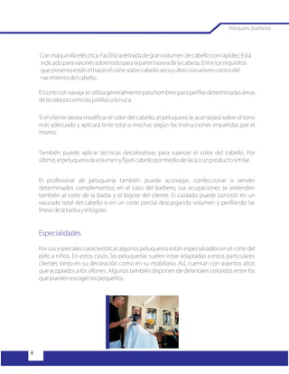 Conmaquinillaeléctrica.Facilitalaretiradadegranvolumendecabelloconrapidez.Está
indicadoparavaronessobretodoparalapartetraseradelacabeza.Entrelosrequisitos
quepresentaestánelhacerelcortesobrecabellosecoydireccionarlaencontradel
nacimientodelcabello.
El corte con navaja se utiliza generalmente para hombres para perfilar determinadas áreas
delacabezacomolaspatillasolanuca.
Si el cliente desea modificar el color del cabello, el peluquero le aconsejará sobre el tono
más adecuado y aplicará tinte total o mechas según las instrucciones impartidas por el
mismo.
También puede aplicar técnicas decolorativas para suavizar el color del cabello. Por
último,elpeluquerodavolumenyfijaelcabellopormediodelacaounproductosimilar.
El profesional de peluquería también puede aconsejar, confeccionar o vender
determinados complementos; en el caso del barbero, sus ocupaciones se extienden
también al corte de la barba y el bigote del cliente. El cuidado puede consistir en un
rasurado total del cabello o en un corte parcial descargando volumen y perfilando las
líneasdelabarbayelbigote.
Por sus especiales características algunos peluqueros están especializados en el corte del
pelo a niños. En estos casos, las peluquerías suelen estar adaptadas a estos particulares
clientes tanto en su decoración como en su mobiliario. Así, cuentan con asientos altos
que acoplados a los sillones. Algunos también disponen de delantales coloridos entre los
quepuedenescogerlospequeños.
Especialidades
Peluquero (barbería)
 