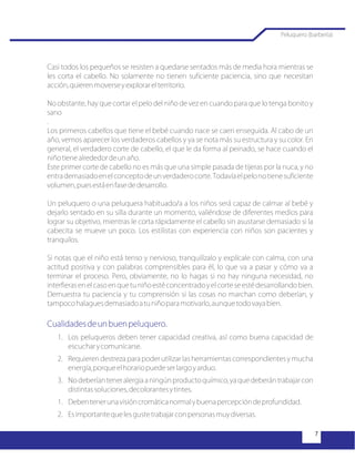 Casi todos los pequeños se resisten a quedarse sentados más de media hora mientras se
les corta el cabello. No solamente no tienen suficiente paciencia, sino que necesitan
acción,quierenmoverseyexplorarelterritorio.
No obstante, hay que cortar el pelo del niño de vez en cuando para que lo tenga bonito y
sano
.
Los primeros cabellos que tiene el bebé cuando nace se caen enseguida. Al cabo de un
año, vemos aparecer los verdaderos cabellos y ya se nota más su estructura y su color. En
general, el verdadero corte de cabello, el que le da forma al peinado, se hace cuando el
niñotienealrededordeunaño.
Este primer corte de cabello no es más que una simple pasada de tijeras por la nuca, y no
entrademasiadoenelconceptodeunverdaderocorte.Todavíaelpelonotienesuficiente
volumen,puesestáenfasededesarrollo.
Un peluquero o una peluquera habituado/a a los niños será capaz de calmar al bebé y
dejarlo sentado en su silla durante un momento, valiéndose de diferentes medios para
lograr su objetivo, mientras le corta rápidamente el cabello sin asustarse demasiado si la
cabecita se mueve un poco. Los estilistas con experiencia con niños son pacientes y
tranquilos.
Si notas que el niño está tenso y nervioso, tranquilízalo y explícale con calma, con una
actitud positiva y con palabras comprensibles para él, lo que va a pasar y cómo va a
terminar el proceso. Pero, obviamente, no lo hagas si no hay ninguna necesidad, no
interfieras en el caso en que tu niño esté concentrado y el corte se esté desarrollando bien.
Demuestra tu paciencia y tu comprensión si las cosas no marchan como deberían, y
tampocohalaguesdemasiadoatuniñoparamotivarlo,aunquetodovayabien.
1. Los peluqueros deben tener capacidad creativa, así como buena capacidad de
escucharycomunicarse.
2. Requieren destreza para poder utilizar las herramientas correspondientes y mucha
energía,porqueelhorariopuedeserlargoyarduo.
3. No deberían tener alergia a ningún producto químico, ya que deberán trabajar con
distintassoluciones,decolorantesytintes.
1. Debentenerunavisióncromáticanormalybuenapercepcióndeprofundidad.
2. Esimportantequelesgustetrabajarconpersonasmuydiversas.
Cualidadesdeunbuenpeluquero.
Peluquero (barbería)
 