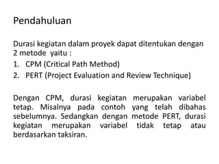 Pendahuluan
Durasi kegiatan dalam proyek dapat ditentukan dengan
2 metode yaitu :
1. CPM (Critical Path Method)
2. PERT (Project Evaluation and Review Technique)
Dengan CPM, durasi kegiatan merupakan variabel
tetap. Misalnya pada contoh yang telah dibahas
sebelumnya. Sedangkan dengan metode PERT, durasi
kegiatan merupakan variabel tidak tetap atau
berdasarkan taksiran.
 