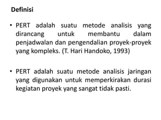 Definisi
• PERT adalah suatu metode analisis yang
dirancang untuk membantu dalam
penjadwalan dan pengendalian proyek-proyek
yang kompleks. (T. Hari Handoko, 1993)
• PERT adalah suatu metode analisis jaringan
yang digunakan untuk memperkirakan durasi
kegiatan proyek yang sangat tidak pasti.
 