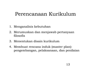 Perencanaan Kurikulum

1. Menganalisis kebutuhan
2. Merumuskan dan menjawab pertanyaan
   filosofis
3. Menentukan disain kurikulum
4. Membuat rencana induk (master plan):
   pengembangan, pelaksanaan, dan penilaian



                                  13
 