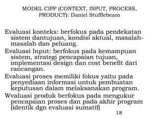 MODEL CIPP (CONTEXT, INPUT, PROCESS,
         PRODUCT): Daniel Stufflebeam


Evaluasi konteks: berfokus pada pendekatan
 sistem dantujuan, kondisi aktual, masalah-
 masalah dan peluang.
Evaluasi Input: berfokus pada kemampuan
 sistem, strategi pencapaian tujuan,
 implementasi design dan cost benefit dari
 rancangan.
Evaluasi proses memiliki fokus yaitu pada
 penyediaan informasi untuk pembuatan
 keputusan dalam melaksanakan program.
Wvaluasi produk berfokus pada mengukur
 pencapaian proses dan pada akhir program
 (identik dgn evaluasi sumatif)
                                  18
 