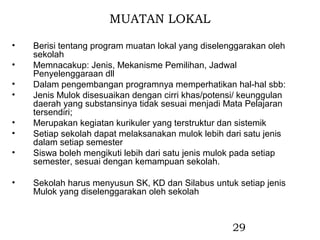 MUATAN LOKAL

•   Berisi tentang program muatan lokal yang diselenggarakan oleh
    sekolah
•   Memnacakup: Jenis, Mekanisme Pemilihan, Jadwal
    Penyelenggaraan dll
•   Dalam pengembangan programnya memperhatikan hal-hal sbb:
•   Jenis Mulok disesuaikan dengan cirri khas/potensi/ keunggulan
    daerah yang substansinya tidak sesuai menjadi Mata Pelajaran
    tersendiri;
•   Merupakan kegiatan kurikuler yang terstruktur dan sistemik
•   Setiap sekolah dapat melaksanakan mulok lebih dari satu jenis
    dalam setiap semester
•   Siswa boleh mengikuti lebih dari satu jenis mulok pada setiap
    semester, sesuai dengan kemampuan sekolah.

•   Sekolah harus menyusun SK, KD dan Silabus untuk setiap jenis
    Mulok yang diselenggarakan oleh sekolah



                                                    29
 