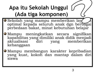 Apa itu Sekolah Unggul
  (Ada tiga komponen)
Sekolah yang mampu memberikan layanan
optimal kepada seluruh anak dgn berbagai
perbedaan bakat, minat kebutuhan belajar
Mampu meningkatkan secara signifikan
kapabilitas yang dimiliki anak didik menjadi
aktualisasi    diri    yang     memberikan
kebanggaan
Mampu membangun karakter kepribadian
yang kuat, kokoh dan mantap dalam diri
siswa


                                 3
 