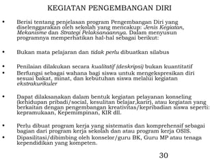 KEGIATAN PENGEMBANGAN DIRI
•   Berisi tentang penjelasan program Pengembangan Diri yang
    diselenggarakan oleh sekolah yang mencakup: Jenis Kegiatan,
    Mekanisme dan Strategi Pelaksanaannya. Dalam menyusun
    programnya memperhatikan hal-hal sebagai berikut:

•   Bukan mata pelajaran dan tidak perlu dibuatkan silabus

•   Penilaian dilakukan secara kualitatif (deskripsi) bukan kuantitatif
•   Berfungsi sebagai wahana bagi siswa untuk mengekspresikan diri
    sesuai bakat, minat, dan kebutuhan siswa melalui kegiatan
    ekstrakurikuler

•   Dapat dilaksanakan dalam bentuk kegiatan pelayanan konseling
    (kehidupan pribadi/social, kesulitan belajar,karir), atau kegiatan yang
    berkaitan dengan pengembangan kreativitas/kepribadian siswa seperti:
    kepramukaan, Kepemimpinan, KIR dll.

•   Perlu dibuat program kerja yang sistematis dan komprehensif sebagai
    bagian dari program kerja sekolah dan atau program kerja OSIS.
•   Dipasilitasi/dibimbing oleh konselor/guru BK, Guru MP atau tenaga
    kependidikan yang kompeten.

                                                         30
 