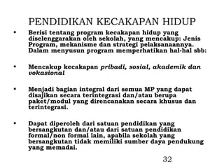 PENDIDIKAN KECAKAPAN HIDUP
•   Berisi tentang program kecakapan hidup yang
    diselenggarakan oleh sekolah, yang mencakup: Jenis
    Program, mekanisme dan strategi pelaksanaannya.
    Dalam menyusun program memperhatikan hal-hal sbb:

•   Mencakup kecakapan pribadi, sosial, akademik dan
    vokasional

•   Menjadi bagian integral dari semua MP yang dapat
    disajikan secara terintegrasi dan/atau berupa
    paket/modul yang direncanakan secara khusus dan
    terintegrasi.

•   Dapat diperoleh dari satuan pendidikan yang
    bersangkutan dan/atau dari satuan pendidikan
    formal/non formal lain, apabila sekolah yang
    bersangkutan tidak memiliki sumber daya pendukung
    yang memadai.
                                          32
 