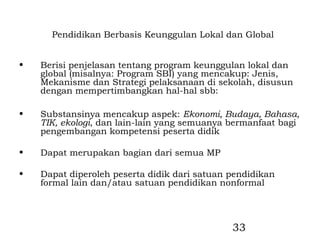 Pendidikan Berbasis Keunggulan Lokal dan Global


•   Berisi penjelasan tentang program keunggulan lokal dan
    global (misalnya: Program SBI) yang mencakup: Jenis,
    Mekanisme dan Strategi pelaksanaan di sekolah, disusun
    dengan mempertimbangkan hal-hal sbb:

•   Substansinya mencakup aspek: Ekonomi, Budaya, Bahasa,
    TIK, ekologi, dan lain-lain yang semuanya bermanfaat bagi
    pengembangan kompetensi peserta didik

•   Dapat merupakan bagian dari semua MP

•   Dapat diperoleh peserta didik dari satuan pendidikan
    formal lain dan/atau satuan pendidikan nonformal




                                              33
 
