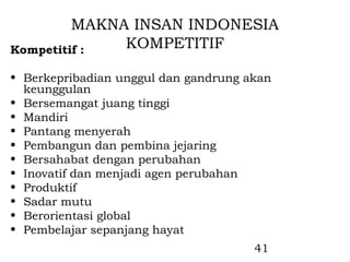 MAKNA INSAN INDONESIA
Kompetitif :  KOMPETITIF

• Berkepribadian unggul dan gandrung akan
  keunggulan
• Bersemangat juang tinggi
• Mandiri
• Pantang menyerah
• Pembangun dan pembina jejaring
• Bersahabat dengan perubahan
• Inovatif dan menjadi agen perubahan
• Produktif
• Sadar mutu
• Berorientasi global
• Pembelajar sepanjang hayat
                                      41
 