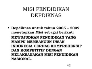 MISI PENDIDIKAN
         DEPDIKNAS

• Depdiknas untuk tahun 2005 – 2009
  menetapkan Misi sebagai berikut:
  MEWUJUDKAN PENDIDIKAN YANG
  MAMPU MEMBANGUN INSAN
  INDONESIA CERDAS KOMPREHENSIF
  DAN KOMPETITIF DENGAN
  MELAKSANAKAN MISI PENDIDIKAN
  NASIONAL.
                           42
 