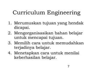 Curriculum Engineering
1. Merumuskan tujuan yang hendak
   dicapai.
2. Mengorganisasikan bahan belajar
   untuk mencapai tujuan.
3. Memilih cara untuk memudahkan
   terjadinya belajar.
4. Menetapkan cara untuk menilai
   keberhasilan belajar.

                          7
 