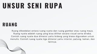UNSUR SENI RUPA
RUANG
Ruang dibedakan antara ruang nyata dan ruang gambar atau ruang maya.
Ruang nyata adalah ruang yang bisa dilihat secara visual serta diraba.
Contoh ruang nyata dua dimensi yaitu bidang yang biasa digunakan untuk
menulis. Contoh ruang nyata tiga dimensi yaitu interior, patung, taman, dan
lainnya.
 