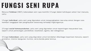 FUNGSI SENI RUPA
Menurut Feldman (1967), keberadaan seni rupa memiliki 3 fungsi dalam kehidupan sehari-hari manusia,
yaitu;
1.Fungsi individual, yaitu seni yang digunakan untuk mengungkapkan rasa atau emosi dengan cara
memberi tanggapan dan penghayatan seseorang terhadap lingkungannya.
2.Fungsi sosial kemasyarakatan, yaitu seni yang digunakan untuk kepentingan masyarakat luas,
seperti untuk penerangan, pendidikan, kesehatan, agama, dan sebagainya.
3.Fungsi kebendaan, yaitu seni yang digunakan untuk keindahan diberbagai keperluan manusia, seperti
arsitektur, interior bangunan, furnitur, serta benda pakai lainnya.
 