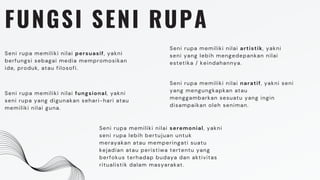 FUNGSI SENI RUPA
Seni rupa memiliki nilai fungsional, yakni
seni rupa yang digunakan sehari-hari atau
memiliki nilai guna.
Seni rupa memiliki nilai seremonial, yakni
seni rupa lebih bertujuan untuk
merayakan atau memperingati suatu
kejadian atau peristiwa tertentu yang
berfokus terhadap budaya dan aktivitas
ritualistik dalam masyarakat.
Seni rupa memiliki nilai naratif, yakni seni
yang mengungkapkan atau
menggambarkan sesuatu yang ingin
disampaikan oleh seniman.
Seni rupa memiliki nilai persuasif, yakni
berfungsi sebagai media mempromosikan
ide, produk, atau filosofi.
Seni rupa memiliki nilai artistik, yakni
seni yang lebih mengedepankan nilai
estetika / keindahannya.
 