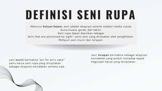 DEFINISI SENI RUPA
Menurut Sofyan Salam, seni adalah ekspresi estetik melalui media visual,
bunyi/suara, gerak, dan lakon.
Seni rupa dapat diartikan sebagai
”arts that are perceived by sight” yaitu seni yang dirasakan oleh penglihatan.
Meliputi seni murni dan terapan.
seni murni bermakna “art for art’s sake”
yaitu karya seni rupa yang diciptakan
sebagai ekspresi keindahan semata saja.
seni terapan bermakna sebagai ekspresi
keindahan yang peduli terhadap aspek
kegunaan karya yang diciptakan.
 