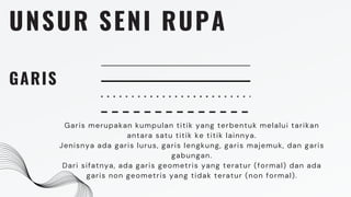 UNSUR SENI RUPA
GARIS
Garis merupakan kumpulan titik yang terbentuk melalui tarikan
antara satu titik ke titik lainnya.
Jenisnya ada garis lurus, garis lengkung, garis majemuk, dan garis
gabungan.
Dari sifatnya, ada garis geometris yang teratur (formal) dan ada
garis non geometris yang tidak teratur (non formal).
 