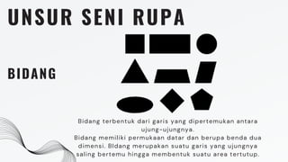 UNSUR SENI RUPA
BIDANG
Bidang terbentuk dari garis yang dipertemukan antara
ujung-ujungnya.
Bidang memiliki permukaan datar dan berupa benda dua
dimensi. BIdang merupakan suatu garis yang ujungnya
saling bertemu hingga membentuk suatu area tertutup.
 