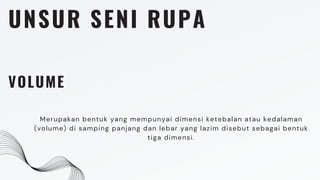 UNSUR SENI RUPA
VOLUME
Merupakan bentuk yang mempunyai dimensi ketebalan atau kedalaman
(volume) di samping panjang dan lebar yang lazim disebut sebagai bentuk
tiga dimensi.
 