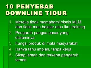 10 PENYEBAB DOWNLINE TIDUR Mereka tidak memahami bisnis MLM dan tidak mau belajar atau ikut training Pengaruh pangsa pasar yang dialaminya Fungsi produk di mata masyarakat Hanya tahu impian, tanpa kerja Sikap lemah dan terkena pengaruh teman 