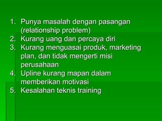 Punya masalah dengan pasangan (relationship problem) Kurang uang dan percaya diri Kurang menguasai produk, marketing plan, dan tidak mengerti misi perusahaan Upline kurang mapan dalam memberikan motivasi Kesalahan teknis training 