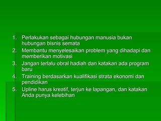 Perlakukan sebagai hubungan manusia bukan hubungan bisnis semata Membantu menyelesaikan problem yang dihadapi dan memberikan motivasi Jangan terlalu obral hadiah dan katakan ada program baru Training berdasarkan kualifikasi strata ekonomi dan pendidikan Upline harus kreatif, terjun ke lapangan, dan katakan Anda punya kelebihan 