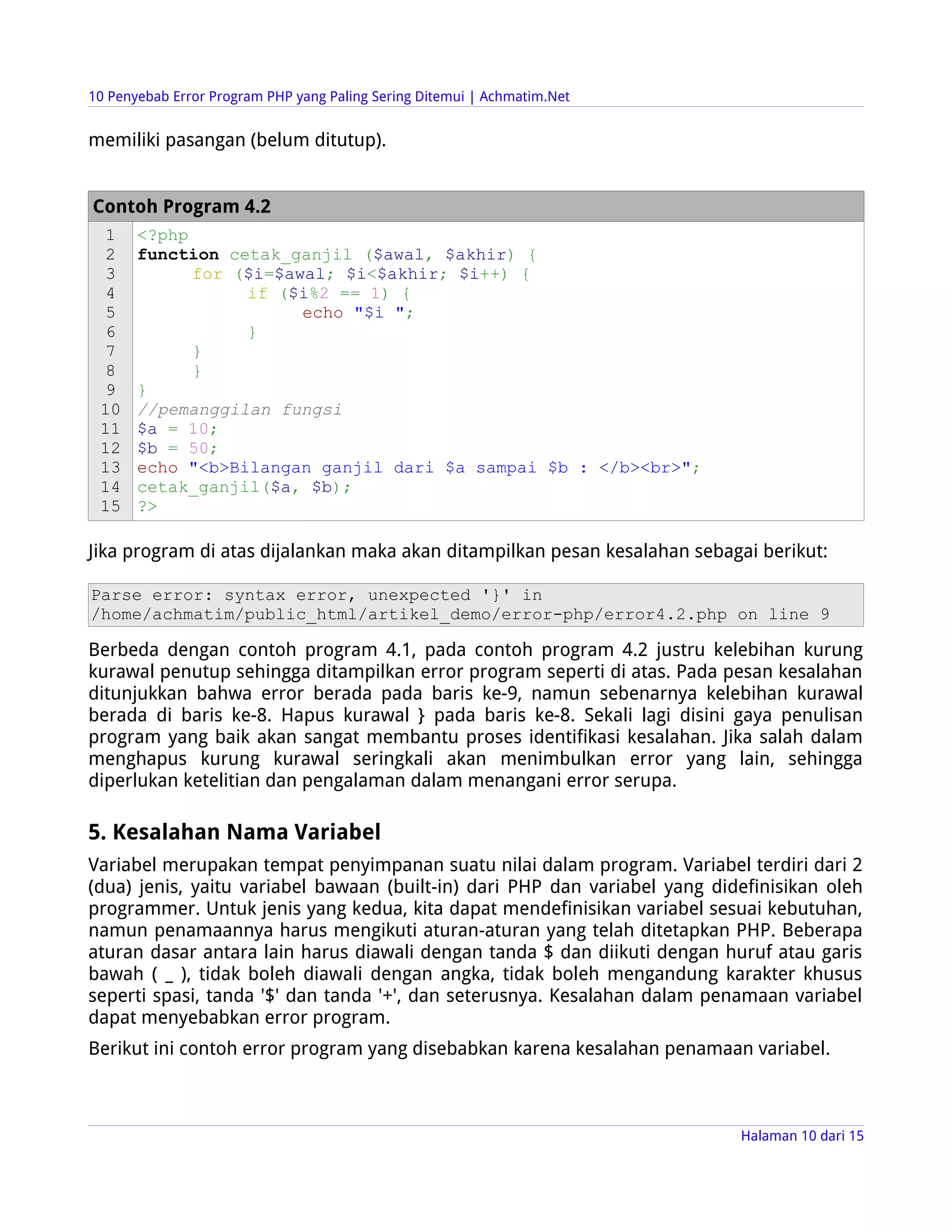 10 Penyebab Error Program PHP yang Paling Sering Ditemui | Achmatim.Net


memiliki pasangan (belum ditutup).


Contoh Program 4.2
  1    <?php
  2    function cetak_ganjil ($awal, $akhir) {
  3          for ($i=$awal; $i<$akhir; $i++) {
  4               if ($i%2 == 1) {
  5                     echo "$i ";
  6               }
  7          }
  8          }
  9    }
 10    //pemanggilan fungsi
 11    $a = 10;
 12    $b = 50;
 13    echo "<b>Bilangan ganjil dari $a sampai $b : </b><br>";
 14    cetak_ganjil($a, $b);
 15    ?>

Jika program di atas dijalankan maka akan ditampilkan pesan kesalahan sebagai berikut:

Parse error: syntax error, unexpected '}' in
/home/achmatim/public_html/artikel_demo/error-php/error4.2.php on line 9

Berbeda dengan contoh program 4.1, pada contoh program 4.2 justru kelebihan kurung
kurawal penutup sehingga ditampilkan error program seperti di atas. Pada pesan kesalahan
ditunjukkan bahwa error berada pada baris ke-9, namun sebenarnya kelebihan kurawal
berada di baris ke-8. Hapus kurawal } pada baris ke-8. Sekali lagi disini gaya penulisan
program yang baik akan sangat membantu proses identifikasi kesalahan. Jika salah dalam
menghapus kurung kurawal seringkali akan menimbulkan error yang lain, sehingga
diperlukan ketelitian dan pengalaman dalam menangani error serupa.

5. Kesalahan Nama Variabel
Variabel merupakan tempat penyimpanan suatu nilai dalam program. Variabel terdiri dari 2
(dua) jenis, yaitu variabel bawaan (built-in) dari PHP dan variabel yang didefinisikan oleh
programmer. Untuk jenis yang kedua, kita dapat mendefinisikan variabel sesuai kebutuhan,
namun penamaannya harus mengikuti aturan-aturan yang telah ditetapkan PHP. Beberapa
aturan dasar antara lain harus diawali dengan tanda $ dan diikuti dengan huruf atau garis
bawah ( _ ), tidak boleh diawali dengan angka, tidak boleh mengandung karakter khusus
seperti spasi, tanda '$' dan tanda '+', dan seterusnya. Kesalahan dalam penamaan variabel
dapat menyebabkan error program.
Berikut ini contoh error program yang disebabkan karena kesalahan penamaan variabel.



                                                                            Halaman 10 dari 15
 