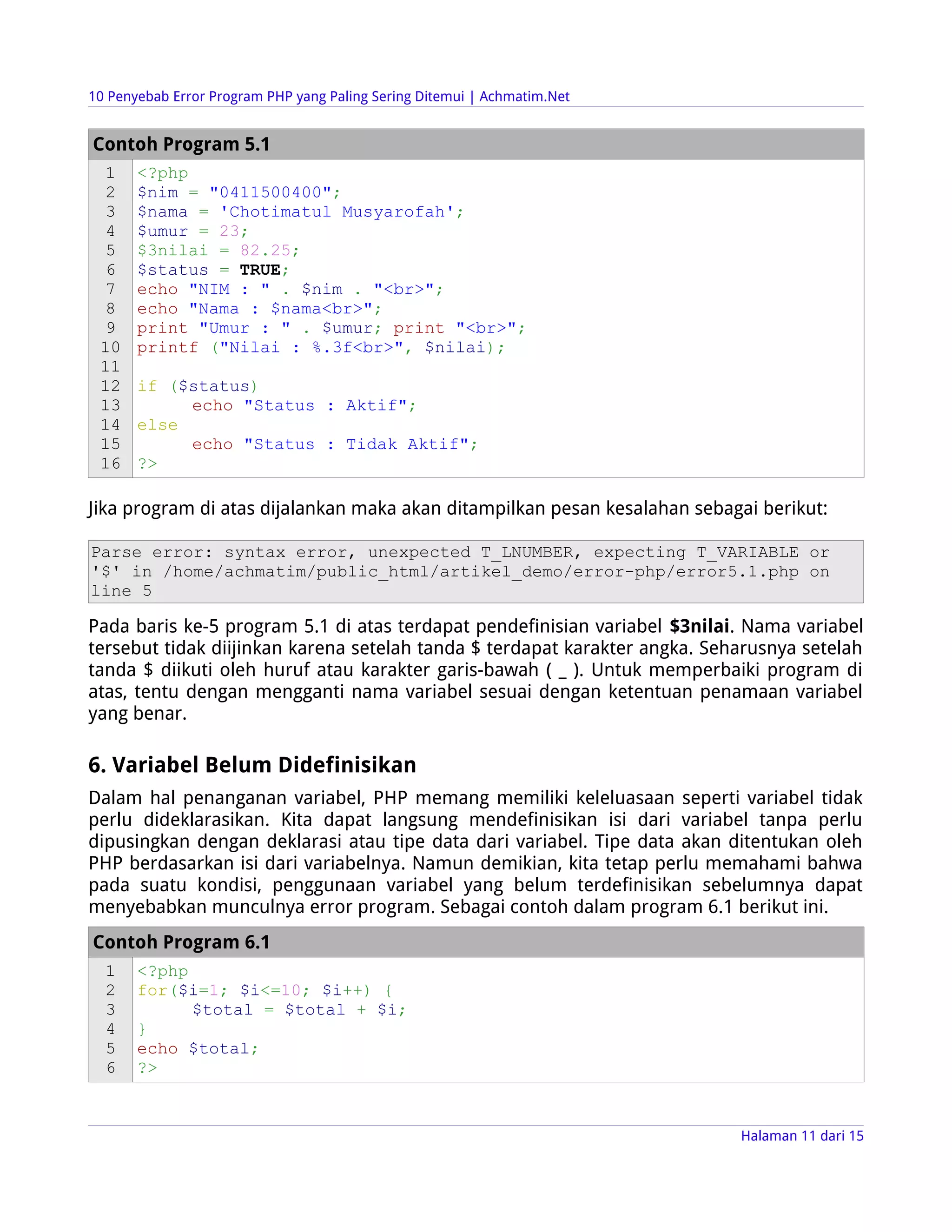 10 Penyebab Error Program PHP yang Paling Sering Ditemui | Achmatim.Net


Contoh Program 5.1
  1    <?php
  2    $nim = "0411500400";
  3    $nama = 'Chotimatul Musyarofah';
  4    $umur = 23;
  5    $3nilai = 82.25;
  6    $status = TRUE;
  7    echo "NIM : " . $nim . "<br>";
  8    echo "Nama : $nama<br>";
  9    print "Umur : " . $umur; print "<br>";
 10    printf ("Nilai : %.3f<br>", $nilai);
 11
 12    if ($status)
 13         echo "Status : Aktif";
 14    else
 15         echo "Status : Tidak Aktif";
 16    ?>

Jika program di atas dijalankan maka akan ditampilkan pesan kesalahan sebagai berikut:

Parse error: syntax error, unexpected T_LNUMBER, expecting T_VARIABLE or
'$' in /home/achmatim/public_html/artikel_demo/error-php/error5.1.php on
line 5

Pada baris ke-5 program 5.1 di atas terdapat pendefinisian variabel $3nilai. Nama variabel
tersebut tidak diijinkan karena setelah tanda $ terdapat karakter angka. Seharusnya setelah
tanda $ diikuti oleh huruf atau karakter garis-bawah ( _ ). Untuk memperbaiki program di
atas, tentu dengan mengganti nama variabel sesuai dengan ketentuan penamaan variabel
yang benar.

6. Variabel Belum Didefinisikan
Dalam hal penanganan variabel, PHP memang memiliki keleluasaan seperti variabel tidak
perlu dideklarasikan. Kita dapat langsung mendefinisikan isi dari variabel tanpa perlu
dipusingkan dengan deklarasi atau tipe data dari variabel. Tipe data akan ditentukan oleh
PHP berdasarkan isi dari variabelnya. Namun demikian, kita tetap perlu memahami bahwa
pada suatu kondisi, penggunaan variabel yang belum terdefinisikan sebelumnya dapat
menyebabkan munculnya error program. Sebagai contoh dalam program 6.1 berikut ini.
Contoh Program 6.1
  1    <?php
  2    for($i=1; $i<=10; $i++) {
  3          $total = $total + $i;
  4    }
  5    echo $total;
  6    ?>


                                                                            Halaman 11 dari 15
 