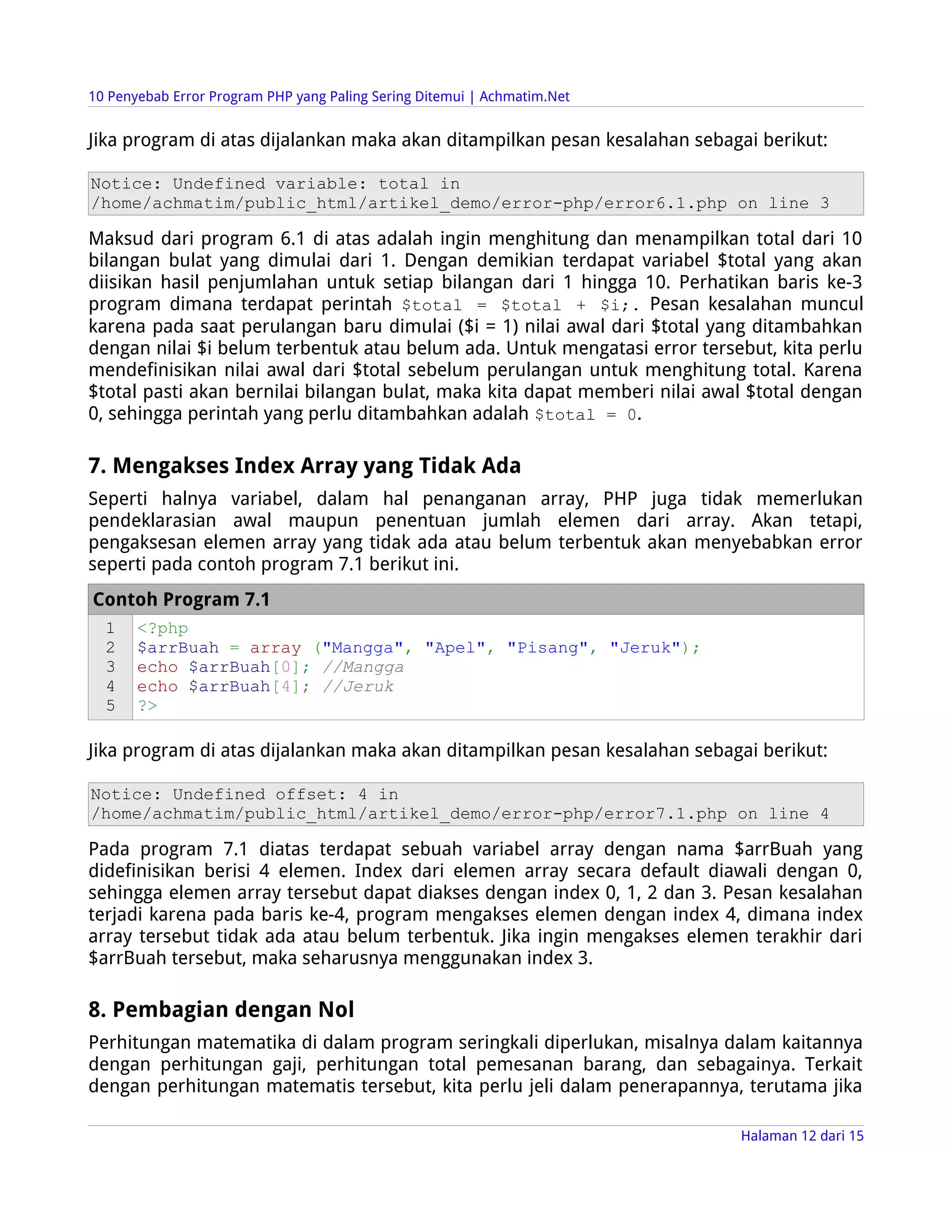 10 Penyebab Error Program PHP yang Paling Sering Ditemui | Achmatim.Net


Jika program di atas dijalankan maka akan ditampilkan pesan kesalahan sebagai berikut:

Notice: Undefined variable: total in
/home/achmatim/public_html/artikel_demo/error-php/error6.1.php on line 3

Maksud dari program 6.1 di atas adalah ingin menghitung dan menampilkan total dari 10
bilangan bulat yang dimulai dari 1. Dengan demikian terdapat variabel $total yang akan
diisikan hasil penjumlahan untuk setiap bilangan dari 1 hingga 10. Perhatikan baris ke-3
program dimana terdapat perintah $total = $total + $i;. Pesan kesalahan muncul
karena pada saat perulangan baru dimulai ($i = 1) nilai awal dari $total yang ditambahkan
dengan nilai $i belum terbentuk atau belum ada. Untuk mengatasi error tersebut, kita perlu
mendefinisikan nilai awal dari $total sebelum perulangan untuk menghitung total. Karena
$total pasti akan bernilai bilangan bulat, maka kita dapat memberi nilai awal $total dengan
0, sehingga perintah yang perlu ditambahkan adalah $total = 0.

7. Mengakses Index Array yang Tidak Ada
Seperti halnya variabel, dalam hal penanganan array, PHP juga tidak memerlukan
pendeklarasian awal maupun penentuan jumlah elemen dari array. Akan tetapi,
pengaksesan elemen array yang tidak ada atau belum terbentuk akan menyebabkan error
seperti pada contoh program 7.1 berikut ini.
Contoh Program 7.1
  1    <?php
  2    $arrBuah = array ("Mangga", "Apel", "Pisang", "Jeruk");
  3    echo $arrBuah[0]; //Mangga
  4    echo $arrBuah[4]; //Jeruk
  5    ?>

Jika program di atas dijalankan maka akan ditampilkan pesan kesalahan sebagai berikut:

Notice: Undefined offset: 4 in
/home/achmatim/public_html/artikel_demo/error-php/error7.1.php on line 4

Pada program 7.1 diatas terdapat sebuah variabel array dengan nama $arrBuah yang
didefinisikan berisi 4 elemen. Index dari elemen array secara default diawali dengan 0,
sehingga elemen array tersebut dapat diakses dengan index 0, 1, 2 dan 3. Pesan kesalahan
terjadi karena pada baris ke-4, program mengakses elemen dengan index 4, dimana index
array tersebut tidak ada atau belum terbentuk. Jika ingin mengakses elemen terakhir dari
$arrBuah tersebut, maka seharusnya menggunakan index 3.

8. Pembagian dengan Nol
Perhitungan matematika di dalam program seringkali diperlukan, misalnya dalam kaitannya
dengan perhitungan gaji, perhitungan total pemesanan barang, dan sebagainya. Terkait
dengan perhitungan matematis tersebut, kita perlu jeli dalam penerapannya, terutama jika

                                                                            Halaman 12 dari 15
 