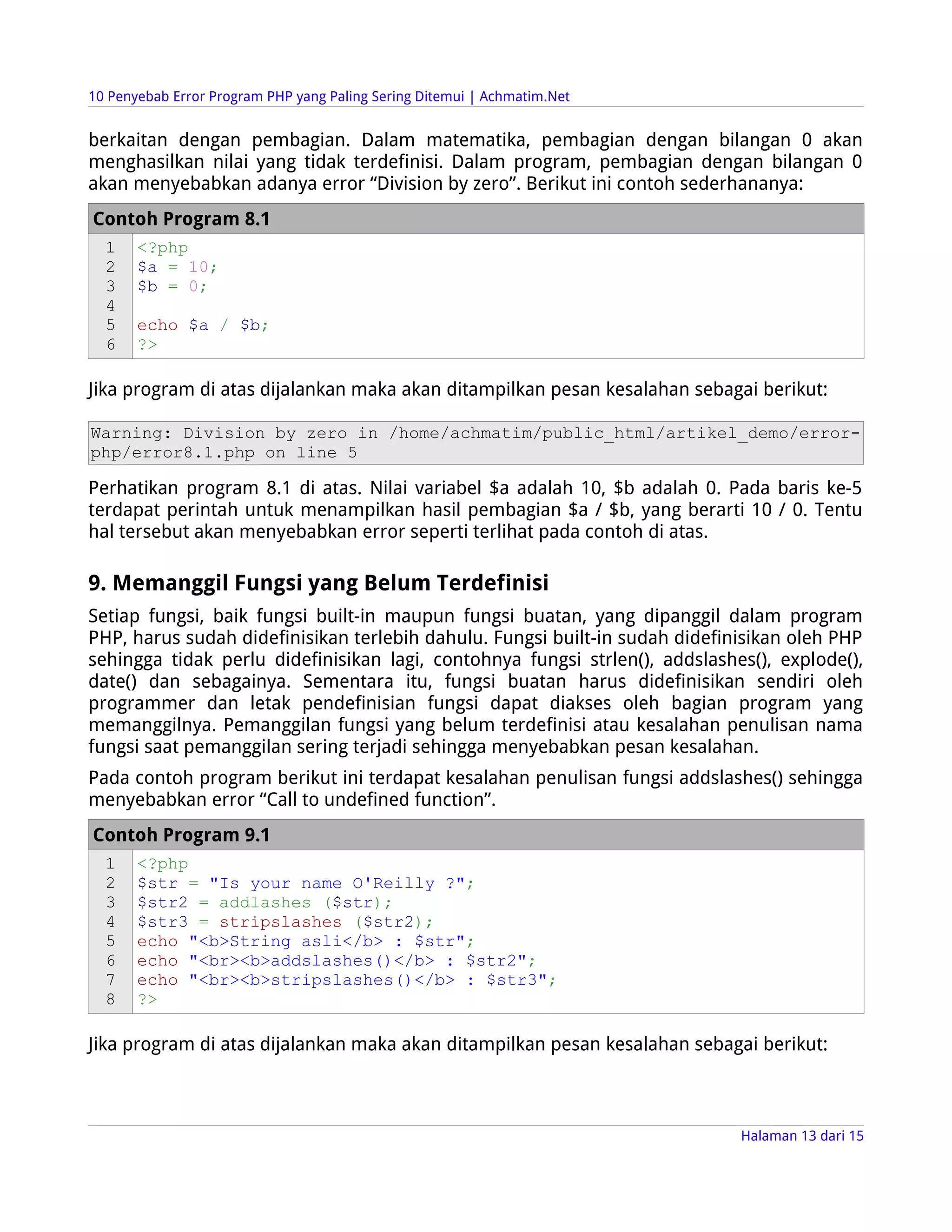 10 Penyebab Error Program PHP yang Paling Sering Ditemui | Achmatim.Net


berkaitan dengan pembagian. Dalam matematika, pembagian dengan bilangan 0 akan
menghasilkan nilai yang tidak terdefinisi. Dalam program, pembagian dengan bilangan 0
akan menyebabkan adanya error “Division by zero”. Berikut ini contoh sederhananya:
Contoh Program 8.1
  1    <?php
  2    $a = 10;
  3    $b = 0;
  4
  5    echo $a / $b;
  6    ?>

Jika program di atas dijalankan maka akan ditampilkan pesan kesalahan sebagai berikut:

Warning: Division by zero in /home/achmatim/public_html/artikel_demo/error-
php/error8.1.php on line 5

Perhatikan program 8.1 di atas. Nilai variabel $a adalah 10, $b adalah 0. Pada baris ke-5
terdapat perintah untuk menampilkan hasil pembagian $a / $b, yang berarti 10 / 0. Tentu
hal tersebut akan menyebabkan error seperti terlihat pada contoh di atas.

9. Memanggil Fungsi yang Belum Terdefinisi
Setiap fungsi, baik fungsi built-in maupun fungsi buatan, yang dipanggil dalam program
PHP, harus sudah didefinisikan terlebih dahulu. Fungsi built-in sudah didefinisikan oleh PHP
sehingga tidak perlu didefinisikan lagi, contohnya fungsi strlen(), addslashes(), explode(),
date() dan sebagainya. Sementara itu, fungsi buatan harus didefinisikan sendiri oleh
programmer dan letak pendefinisian fungsi dapat diakses oleh bagian program yang
memanggilnya. Pemanggilan fungsi yang belum terdefinisi atau kesalahan penulisan nama
fungsi saat pemanggilan sering terjadi sehingga menyebabkan pesan kesalahan.
Pada contoh program berikut ini terdapat kesalahan penulisan fungsi addslashes() sehingga
menyebabkan error “Call to undefined function”.
Contoh Program 9.1
  1    <?php
  2    $str = "Is your name O'Reilly ?";
  3    $str2 = addlashes ($str);
  4    $str3 = stripslashes ($str2);
  5    echo "<b>String asli</b> : $str";
  6    echo "<br><b>addslashes()</b> : $str2";
  7    echo "<br><b>stripslashes()</b> : $str3";
  8    ?>

Jika program di atas dijalankan maka akan ditampilkan pesan kesalahan sebagai berikut:



                                                                             Halaman 13 dari 15
 