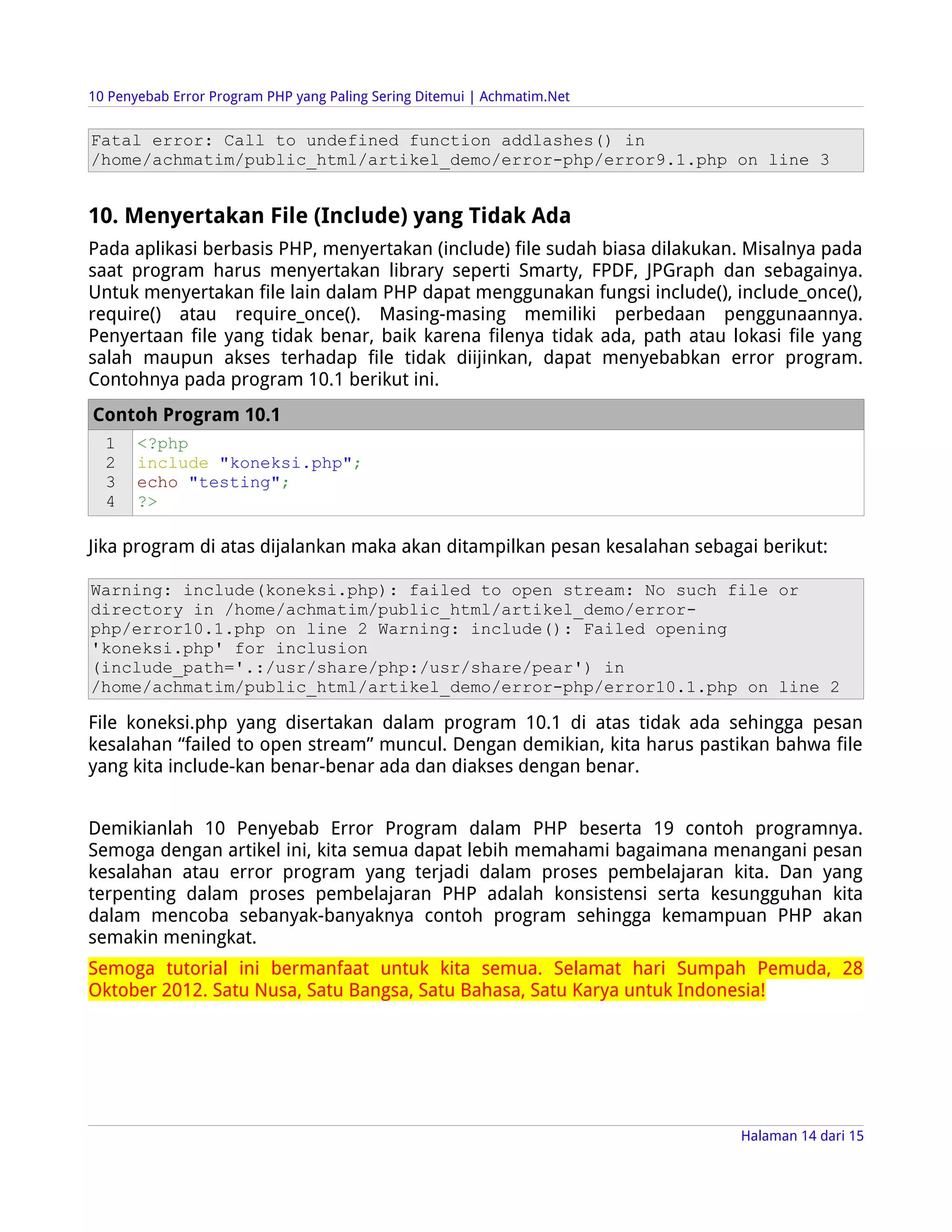 10 Penyebab Error Program PHP yang Paling Sering Ditemui | Achmatim.Net


Fatal error: Call to undefined function addlashes() in
/home/achmatim/public_html/artikel_demo/error-php/error9.1.php on line 3


10. Menyertakan File (Include) yang Tidak Ada
Pada aplikasi berbasis PHP, menyertakan (include) file sudah biasa dilakukan. Misalnya pada
saat program harus menyertakan library seperti Smarty, FPDF, JPGraph dan sebagainya.
Untuk menyertakan file lain dalam PHP dapat menggunakan fungsi include(), include_once(),
require() atau require_once(). Masing-masing memiliki perbedaan penggunaannya.
Penyertaan file yang tidak benar, baik karena filenya tidak ada, path atau lokasi file yang
salah maupun akses terhadap file tidak diijinkan, dapat menyebabkan error program.
Contohnya pada program 10.1 berikut ini.
Contoh Program 10.1
  1    <?php
  2    include "koneksi.php";
  3    echo "testing";
  4    ?>

Jika program di atas dijalankan maka akan ditampilkan pesan kesalahan sebagai berikut:

Warning: include(koneksi.php): failed to open stream: No such file or
directory in /home/achmatim/public_html/artikel_demo/error-
php/error10.1.php on line 2 Warning: include(): Failed opening
'koneksi.php' for inclusion
(include_path='.:/usr/share/php:/usr/share/pear') in
/home/achmatim/public_html/artikel_demo/error-php/error10.1.php on line 2

File koneksi.php yang disertakan dalam program 10.1 di atas tidak ada sehingga pesan
kesalahan “failed to open stream” muncul. Dengan demikian, kita harus pastikan bahwa file
yang kita include-kan benar-benar ada dan diakses dengan benar.


Demikianlah 10 Penyebab Error Program dalam PHP beserta 19 contoh programnya.
Semoga dengan artikel ini, kita semua dapat lebih memahami bagaimana menangani pesan
kesalahan atau error program yang terjadi dalam proses pembelajaran kita. Dan yang
terpenting dalam proses pembelajaran PHP adalah konsistensi serta kesungguhan kita
dalam mencoba sebanyak-banyaknya contoh program sehingga kemampuan PHP akan
semakin meningkat.
Semoga tutorial ini bermanfaat untuk kita semua. Selamat hari Sumpah Pemuda, 28
Oktober 2012. Satu Nusa, Satu Bangsa, Satu Bahasa, Satu Karya untuk Indonesia!




                                                                            Halaman 14 dari 15
 