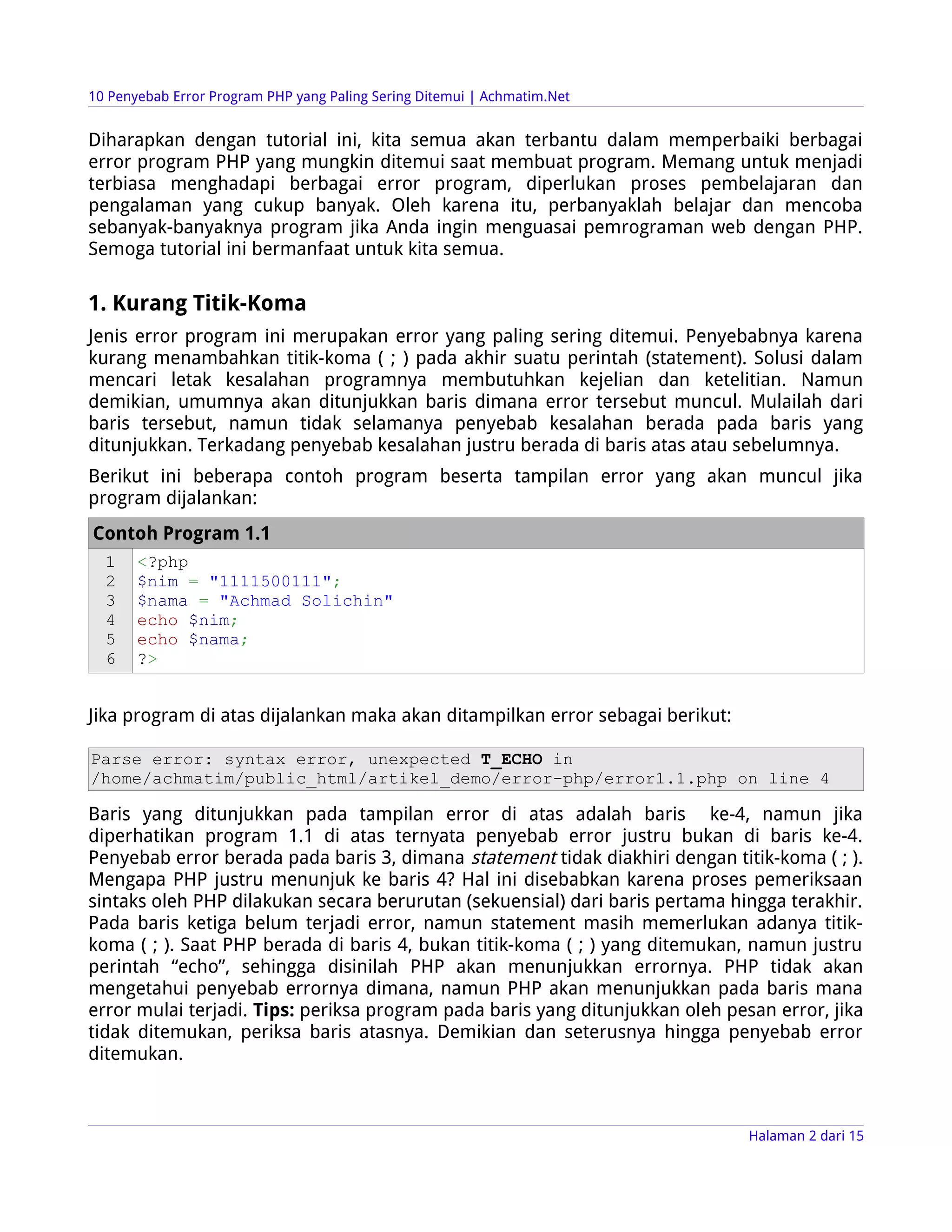 10 Penyebab Error Program PHP yang Paling Sering Ditemui | Achmatim.Net


Diharapkan dengan tutorial ini, kita semua akan terbantu dalam memperbaiki berbagai
error program PHP yang mungkin ditemui saat membuat program. Memang untuk menjadi
terbiasa menghadapi berbagai error program, diperlukan proses pembelajaran dan
pengalaman yang cukup banyak. Oleh karena itu, perbanyaklah belajar dan mencoba
sebanyak-banyaknya program jika Anda ingin menguasai pemrograman web dengan PHP.
Semoga tutorial ini bermanfaat untuk kita semua.

1. Kurang Titik-Koma
Jenis error program ini merupakan error yang paling sering ditemui. Penyebabnya karena
kurang menambahkan titik-koma ( ; ) pada akhir suatu perintah (statement). Solusi dalam
mencari letak kesalahan programnya membutuhkan kejelian dan ketelitian. Namun
demikian, umumnya akan ditunjukkan baris dimana error tersebut muncul. Mulailah dari
baris tersebut, namun tidak selamanya penyebab kesalahan berada pada baris yang
ditunjukkan. Terkadang penyebab kesalahan justru berada di baris atas atau sebelumnya.
Berikut ini beberapa contoh program beserta tampilan error yang akan muncul jika
program dijalankan:
Contoh Program 1.1
  1    <?php
  2    $nim = "1111500111";
  3    $nama = "Achmad Solichin"
  4    echo $nim;
  5    echo $nama;
  6    ?>


Jika program di atas dijalankan maka akan ditampilkan error sebagai berikut:

Parse error: syntax error, unexpected T_ECHO in
/home/achmatim/public_html/artikel_demo/error-php/error1.1.php on line 4

Baris yang ditunjukkan pada tampilan error di atas adalah baris ke-4, namun jika
diperhatikan program 1.1 di atas ternyata penyebab error justru bukan di baris ke-4.
Penyebab error berada pada baris 3, dimana statement tidak diakhiri dengan titik-koma ( ; ).
Mengapa PHP justru menunjuk ke baris 4? Hal ini disebabkan karena proses pemeriksaan
sintaks oleh PHP dilakukan secara berurutan (sekuensial) dari baris pertama hingga terakhir.
Pada baris ketiga belum terjadi error, namun statement masih memerlukan adanya titik-
koma ( ; ). Saat PHP berada di baris 4, bukan titik-koma ( ; ) yang ditemukan, namun justru
perintah “echo”, sehingga disinilah PHP akan menunjukkan errornya. PHP tidak akan
mengetahui penyebab errornya dimana, namun PHP akan menunjukkan pada baris mana
error mulai terjadi. Tips: periksa program pada baris yang ditunjukkan oleh pesan error, jika
tidak ditemukan, periksa baris atasnya. Demikian dan seterusnya hingga penyebab error
ditemukan.



                                                                               Halaman 2 dari 15
 